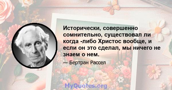 Исторически, совершенно сомнительно, существовал ли когда -либо Христос вообще, и если он это сделал, мы ничего не знаем о нем.