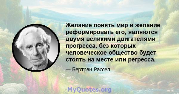 Желание понять мир и желание реформировать его, являются двумя великими двигателями прогресса, без которых человеческое общество будет стоять на месте или регресса.