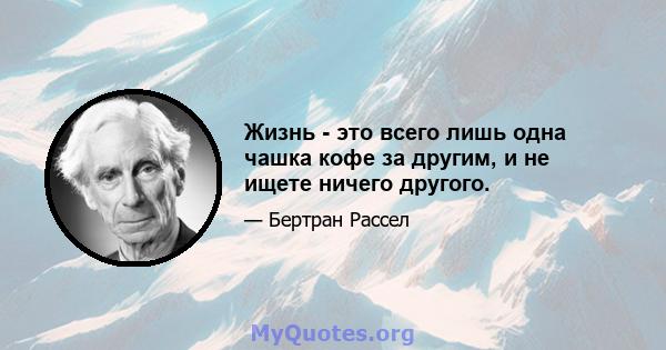 Жизнь - это всего лишь одна чашка кофе за другим, и не ищете ничего другого.