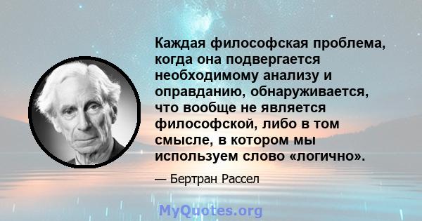 Каждая философская проблема, когда она подвергается необходимому анализу и оправданию, обнаруживается, что вообще не является философской, либо в том смысле, в котором мы используем слово «логично».