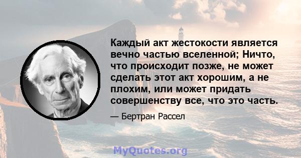 Каждый акт жестокости является вечно частью вселенной; Ничто, что происходит позже, не может сделать этот акт хорошим, а не плохим, или может придать совершенству все, что это часть.