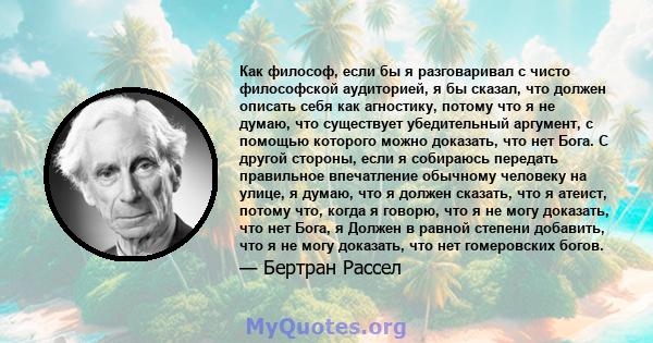 Как философ, если бы я разговаривал с чисто философской аудиторией, я бы сказал, что должен описать себя как агностику, потому что я не думаю, что существует убедительный аргумент, с помощью которого можно доказать, что 