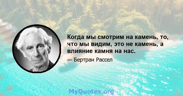 Когда мы смотрим на камень, то, что мы видим, это не камень, а влияние камня на нас.