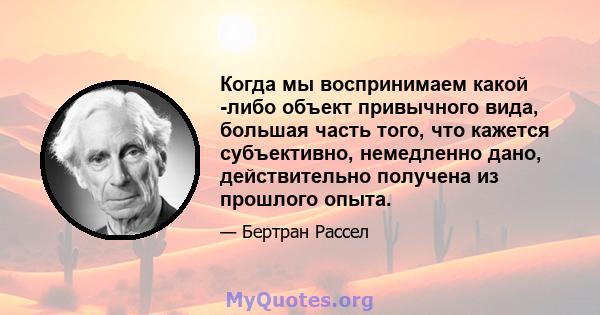 Когда мы воспринимаем какой -либо объект привычного вида, большая часть того, что кажется субъективно, немедленно дано, действительно получена из прошлого опыта.