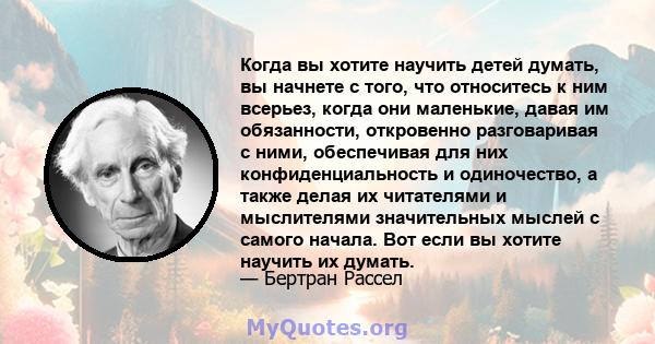 Когда вы хотите научить детей думать, вы начнете с того, что относитесь к ним всерьез, когда они маленькие, давая им обязанности, откровенно разговаривая с ними, обеспечивая для них конфиденциальность и одиночество, а