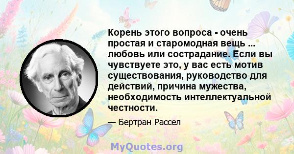 Корень этого вопроса - очень простая и старомодная вещь ... любовь или сострадание. Если вы чувствуете это, у вас есть мотив существования, руководство для действий, причина мужества, необходимость интеллектуальной