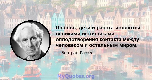 Любовь, дети и работа являются великими источниками оплодотворения контакта между человеком и остальным миром.