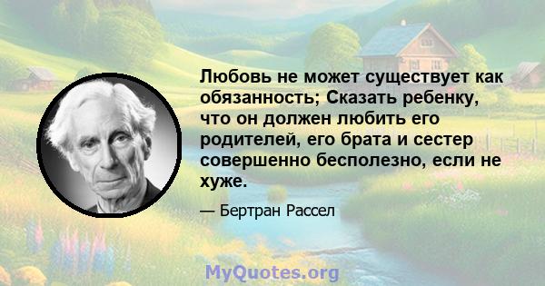 Любовь не может существует как обязанность; Сказать ребенку, что он должен любить его родителей, его брата и сестер совершенно бесполезно, если не хуже.