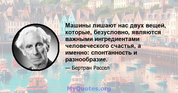 Машины лишают нас двух вещей, которые, безусловно, являются важными ингредиентами человеческого счастья, а именно: спонтанность и разнообразие.