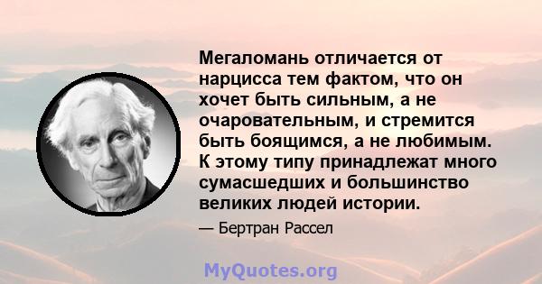 Мегаломань отличается от нарцисса тем фактом, что он хочет быть сильным, а не очаровательным, и стремится быть боящимся, а не любимым. К этому типу принадлежат много сумасшедших и большинство великих людей истории.