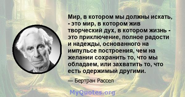 Мир, в котором мы должны искать, - это мир, в котором жив творческий дух, в котором жизнь - это приключение, полное радости и надежды, основанного на импульсе построения, чем на желании сохранить то, что мы обладаем,