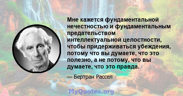 Мне кажется фундаментальной нечестностью и фундаментальным предательством интеллектуальной целостности, чтобы придерживаться убеждения, потому что вы думаете, что это полезно, а не потому, что вы думаете, что это правда.