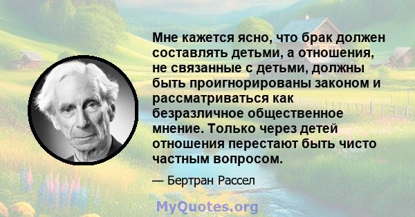 Мне кажется ясно, что брак должен составлять детьми, а отношения, не связанные с детьми, должны быть проигнорированы законом и рассматриваться как безразличное общественное мнение. Только через детей отношения перестают 