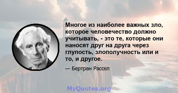 Многое из наиболее важных зло, которое человечество должно учитывать, - это те, которые они наносят друг на друга через глупость, злополучность или и то, и другое.