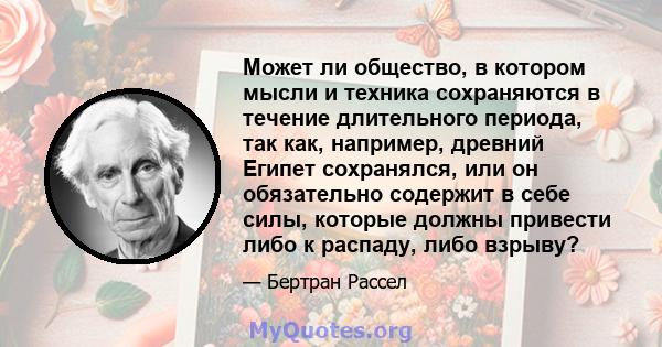 Может ли общество, в котором мысли и техника сохраняются в течение длительного периода, так как, например, древний Египет сохранялся, или он обязательно содержит в себе силы, которые должны привести либо к распаду, либо 