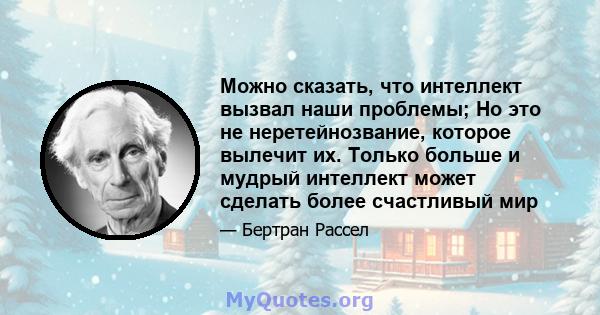 Можно сказать, что интеллект вызвал наши проблемы; Но это не неретейнозвание, которое вылечит их. Только больше и мудрый интеллект может сделать более счастливый мир