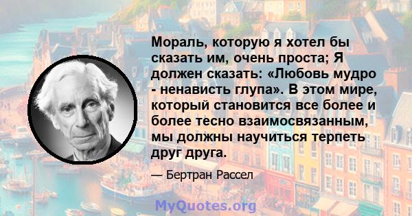 Мораль, которую я хотел бы сказать им, очень проста; Я должен сказать: «Любовь мудро - ненависть глупа». В этом мире, который становится все более и более тесно взаимосвязанным, мы должны научиться терпеть друг друга.