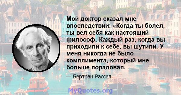 Мой доктор сказал мне впоследствии: «Когда ты болел, ты вел себя как настоящий философ. Каждый раз, когда вы приходили к себе, вы шутили. У меня никогда не было комплимента, который мне больше порадовал.