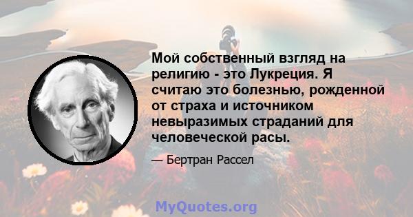 Мой собственный взгляд на религию - это Лукреция. Я считаю это болезнью, рожденной от страха и источником невыразимых страданий для человеческой расы.