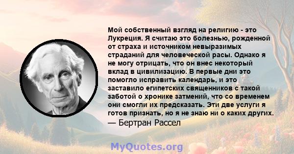 Мой собственный взгляд на религию - это Лукреция. Я считаю это болезнью, рожденной от страха и источником невыразимых страданий для человеческой расы. Однако я не могу отрицать, что он внес некоторый вклад в