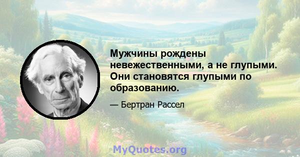 Мужчины рождены невежественными, а не глупыми. Они становятся глупыми по образованию.