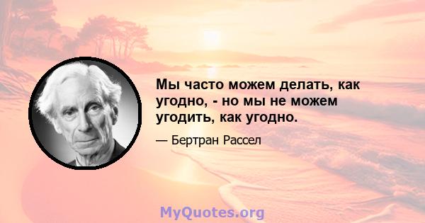 Мы часто можем делать, как угодно, - но мы не можем угодить, как угодно.