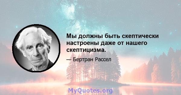 Мы должны быть скептически настроены даже от нашего скептицизма.