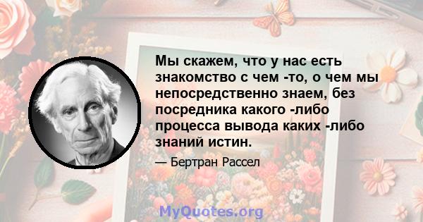 Мы скажем, что у нас есть знакомство с чем -то, о чем мы непосредственно знаем, без посредника какого -либо процесса вывода каких -либо знаний истин.