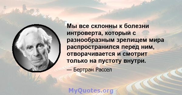 Мы все склонны к болезни интроверта, который с разнообразным зрелищем мира распространился перед ним, отворачивается и смотрит только на пустоту внутри.