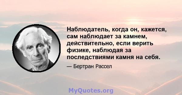 Наблюдатель, когда он, кажется, сам наблюдает за камнем, действительно, если верить физике, наблюдая за последствиями камня на себя.