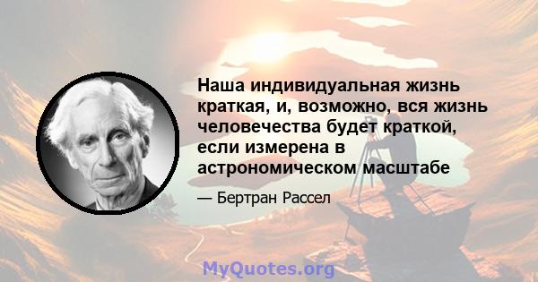 Наша индивидуальная жизнь краткая, и, возможно, вся жизнь человечества будет краткой, если измерена в астрономическом масштабе