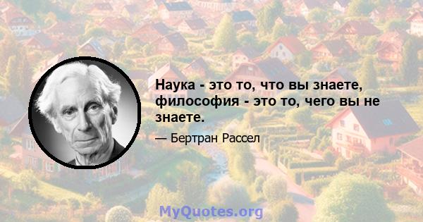 Наука - это то, что вы знаете, философия - это то, чего вы не знаете.