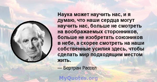 Наука может научить нас, и я думаю, что наши сердца могут научить нас, больше не смотреть на воображаемых сторонников, больше не изобретать союзников в небе, а скорее смотреть на наши собственные усилия здесь, чтобы