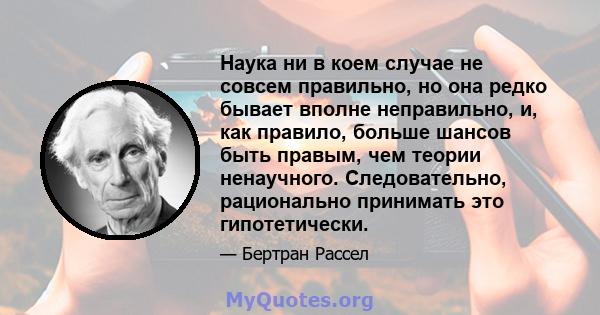 Наука ни в коем случае не совсем правильно, но она редко бывает вполне неправильно, и, как правило, больше шансов быть правым, чем теории ненаучного. Следовательно, рационально принимать это гипотетически.