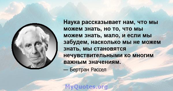 Наука рассказывает нам, что мы можем знать, но то, что мы можем знать, мало, и если мы забудем, насколько мы не можем знать, мы становятся нечувствительными ко многим важным значениям.