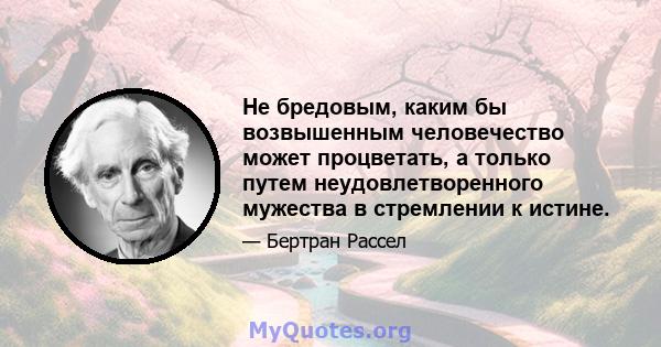 Не бредовым, каким бы возвышенным человечество может процветать, а только путем неудовлетворенного мужества в стремлении к истине.