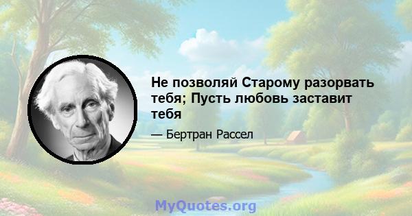 Не позволяй Старому разорвать тебя; Пусть любовь заставит тебя