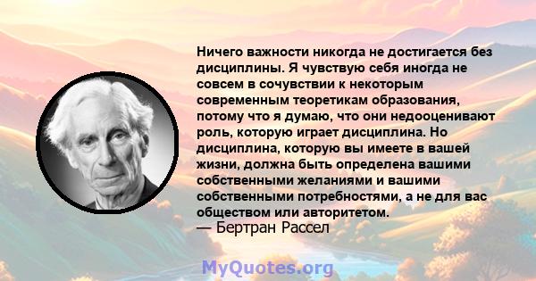 Ничего важности никогда не достигается без дисциплины. Я чувствую себя иногда не совсем в сочувствии к некоторым современным теоретикам образования, потому что я думаю, что они недооценивают роль, которую играет