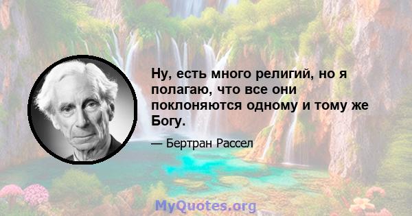 Ну, есть много религий, но я полагаю, что все они поклоняются одному и тому же Богу.