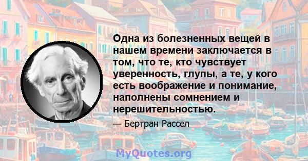 Одна из болезненных вещей в нашем времени заключается в том, что те, кто чувствует уверенность, глупы, а те, у кого есть воображение и понимание, наполнены сомнением и нерешительностью.