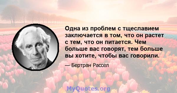 Одна из проблем с тщеславием заключается в том, что он растет с тем, что он питается. Чем больше вас говорят, тем больше вы хотите, чтобы вас говорили.