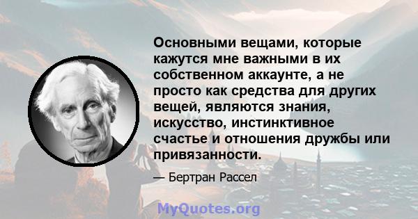 Основными вещами, которые кажутся мне важными в их собственном аккаунте, а не просто как средства для других вещей, являются знания, искусство, инстинктивное счастье и отношения дружбы или привязанности.