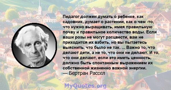 Педагог должен думать о ребенке, как садовник, думает о растении, как о чем -то, что нужно выращивать, имея правильную почву и правильное количество воды. Если ваши розы не могут расцвести, вам не приходится их взбить,