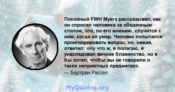 Покойный FWH Myers рассказывал, как он спросил человека за обеденным столом, что, по его мнению, случится с ним, когда он умер. Человек попытался проигнорировать вопрос, но, нажав, ответил: «Ну что ж, я полагаю, я