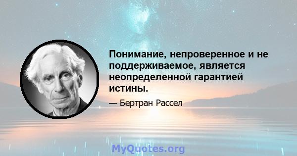 Понимание, непроверенное и не поддерживаемое, является неопределенной гарантией истины.