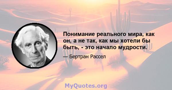 Понимание реального мира, как он, а не так, как мы хотели бы быть, - это начало мудрости.