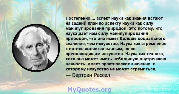 Постепенно ... аспект науки как знания встают на задний план по аспекту науки как силу манипулирования природой. Это потому, что наука дает нам силу манипулирования природой, что она имеет больше социального значения,