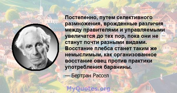 Постепенно, путем селективного размножения, врожденные различия между правителями и управляемыми увеличатся до тех пор, пока они не станут почти разными видами. Восстание плебса станет таким же немыслимым, как