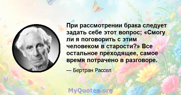 При рассмотрении брака следует задать себе этот вопрос; «Смогу ли я поговорить с этим человеком в старости?» Все остальное преходящее, самое время потрачено в разговоре.