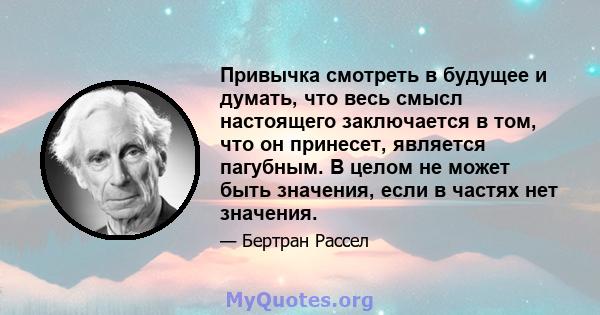 Привычка смотреть в будущее и думать, что весь смысл настоящего заключается в том, что он принесет, является пагубным. В целом не может быть значения, если в частях нет значения.